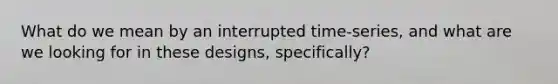 What do we mean by an interrupted time-series, and what are we looking for in these designs, specifically?