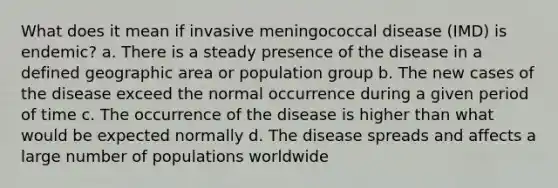 What does it mean if invasive meningococcal disease (IMD) is endemic? a. There is a steady presence of the disease in a defined geographic area or population group b. The new cases of the disease exceed the normal occurrence during a given period of time c. The occurrence of the disease is higher than what would be expected normally d. The disease spreads and affects a large number of populations worldwide