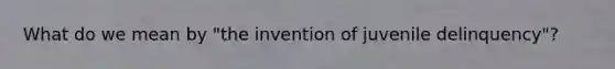 What do we mean by "the invention of juvenile delinquency"?