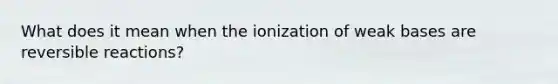 What does it mean when the ionization of weak bases are reversible reactions?