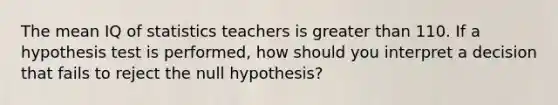 The mean IQ of statistics teachers is greater than 110. If a hypothesis test is performed, how should you interpret a decision that fails to reject the null hypothesis?