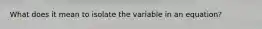 What does it mean to isolate the variable in an equation?