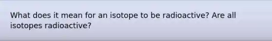 What does it mean for an isotope to be radioactive? Are all isotopes radioactive?