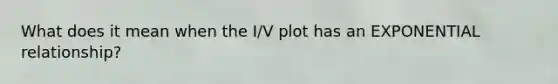 What does it mean when the I/V plot has an EXPONENTIAL relationship?