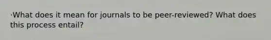 ·What does it mean for journals to be peer-reviewed? What does this process entail?