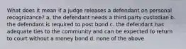 What does it mean if a judge releases a defendant on personal recognizance? a. the defendant needs a third-party custodian b. the defendant is required to post bond c. the defendant has adequate ties to the community and can be expected to return to court without a money bond d. none of the above