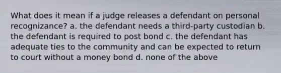 What does it mean if a judge releases a defendant on personal recognizance? a. the defendant needs a third-party custodian b. the defendant is required to post bond c. the defendant has adequate ties to the community and can be expected to return to court without a money bond d. none of the above