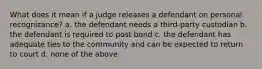 What does it mean if a judge releases a defendant on personal recognizance? a. the defendant needs a third-party custodian b. the defendant is required to post bond c. the defendant has adequate ties to the community and can be expected to return to court d. none of the above