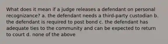 What does it mean if a judge releases a defendant on personal recognizance? a. the defendant needs a third-party custodian b. the defendant is required to post bond c. the defendant has adequate ties to the community and can be expected to return to court d. none of the above