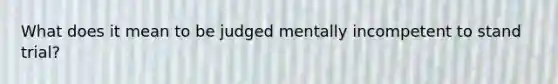 What does it mean to be judged mentally incompetent to stand trial?