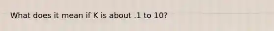 What does it mean if K is about .1 to 10?