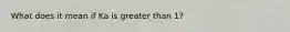 What does it mean if Ka is greater than 1?