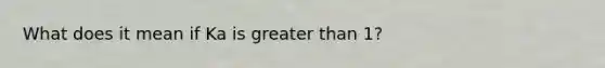 What does it mean if Ka is greater than 1?