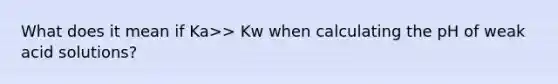 What does it mean if Ka>> Kw when calculating the pH of weak acid solutions?