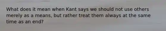 What does it mean when Kant says we should not use others merely as a means, but rather treat them always at the same time as an end?