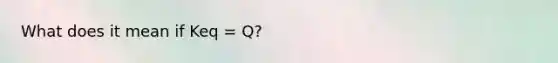 What does it mean if Keq = Q?