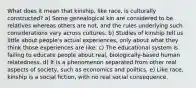 What does it mean that kinship, like race, is culturally constructed? a) Some genealogical kin are considered to be relatives whereas others are not, and the rules underlying such considerations vary across cultures. b) Studies of kinship tell us little about people's actual experiences, only about what they think those experiences are like. c) The educational system is failing to educate people about real, biologically-based human relatedness. d) It is a phenomenon separated from other real aspects of society, such as economics and politics. e) Like race, kinship is a social fiction, with no real social consequence.