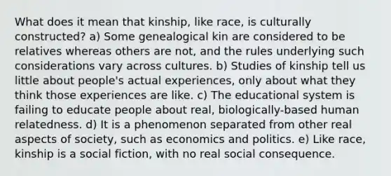 What does it mean that kinship, like race, is culturally constructed? a) Some genealogical kin are considered to be relatives whereas others are not, and the rules underlying such considerations vary across cultures. b) Studies of kinship tell us little about people's actual experiences, only about what they think those experiences are like. c) The educational system is failing to educate people about real, biologically-based human relatedness. d) It is a phenomenon separated from other real aspects of society, such as economics and politics. e) Like race, kinship is a social fiction, with no real social consequence.