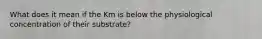 What does it mean if the Km is below the physiological concentration of their substrate?