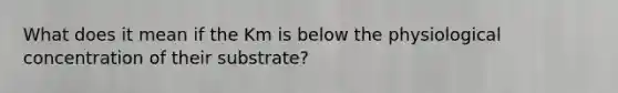 What does it mean if the Km is below the physiological concentration of their substrate?