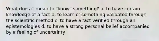 What does it mean to "know" something? a. to have certain knowledge of a fact b. to learn of something validated through the scientific method c. to have a fact verified through all epistemologies d. to have a strong personal belief accompanied by a feeling of uncertainty