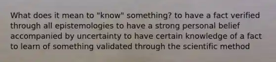 What does it mean to "know" something? to have a fact verified through all epistemologies to have a strong personal belief accompanied by uncertainty to have certain knowledge of a fact to learn of something validated through the scientific method