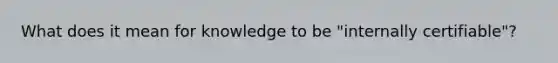 What does it mean for knowledge to be "internally certifiable"?