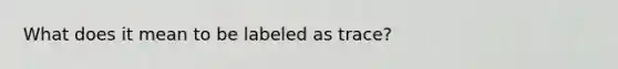 What does it mean to be labeled as trace?