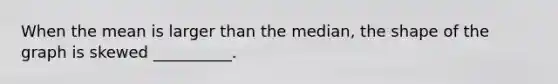 When the mean is larger than the median, the shape of the graph is skewed __________.