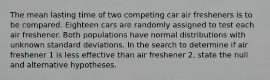 The mean lasting time of two competing car air fresheners is to be compared. Eighteen cars are randomly assigned to test each air freshener. Both populations have normal distributions with unknown standard deviations. In the search to determine if air freshener 1 is less effective than air freshener 2, state the null and alternative hypotheses.