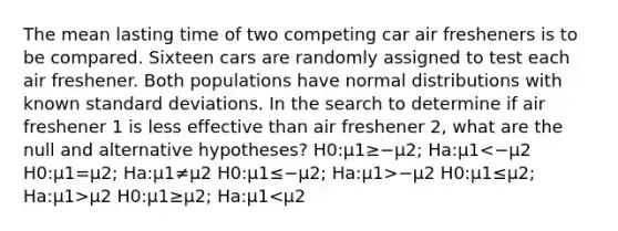 The mean lasting time of two competing car air fresheners is to be compared. Sixteen cars are randomly assigned to test each air freshener. Both populations have normal distributions with known standard deviations. In the search to determine if air freshener 1 is less effective than air freshener 2, what are the null and alternative hypotheses? H0:μ1≥−μ2; Ha:μ1 −μ2 H0:μ1≤μ2; Ha:μ1>μ2 H0:μ1≥μ2; Ha:μ1<μ2