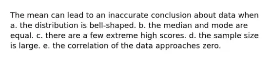 The mean can lead to an inaccurate conclusion about data when a. the distribution is bell-shaped. b. the median and mode are equal. c. there are a few extreme high scores. d. the sample size is large. e. the correlation of the data approaches zero.