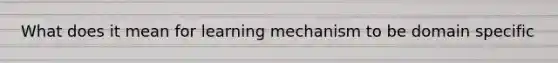 What does it mean for learning mechanism to be domain specific