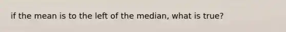 if the mean is to the left of the median, what is true?