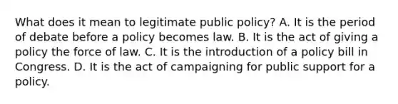 What does it mean to legitimate public policy? A. It is the period of debate before a policy becomes law. B. It is the act of giving a policy the force of law. C. It is the introduction of a policy bill in Congress. D. It is the act of campaigning for public support for a policy.