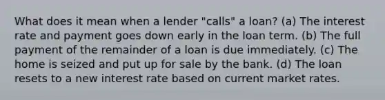 What does it mean when a lender "calls" a loan? (a) The interest rate and payment goes down early in the loan term. (b) The full payment of the remainder of a loan is due immediately. (c) The home is seized and put up for sale by the bank. (d) The loan resets to a new interest rate based on current market rates.