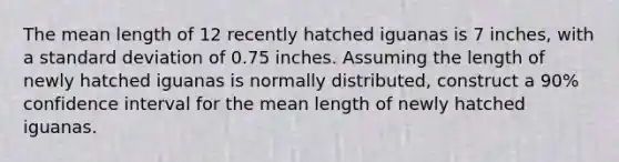 The mean length of 12 recently hatched iguanas is 7 inches, with a standard deviation of 0.75 inches. Assuming the length of newly hatched iguanas is normally distributed, construct a 90% confidence interval for the mean length of newly hatched iguanas.