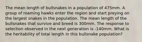 The mean length of bullsnakes in a population of 475mm. A group of roaming hawks enter the region and start preying on the largest snakes in the population. The mean length of the bullsnakes that survive and breed is 300mm. The response to selection observed in the next generation is -140mm. What is the heritability of total length in this bullsnake population?