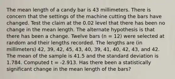 The mean length of a candy bar is 43 millimeters. There is concern that the settings of the machine cutting the bars have changed. Test the claim at the 0.02 level that there has been no change in the mean length. The alternate hypothesis is that there has been a change. Twelve bars (n = 12) were selected at random and their lengths recorded. The lengths are (in millimeters) 42, 39, 42, 45, 43, 40, 39, 41, 40, 42, 43, and 42. The mean of the sample is 41.5 and the standard deviation is 1.784. Computed t = -2.913. Has there been a statistically significant change in the mean length of the bars?