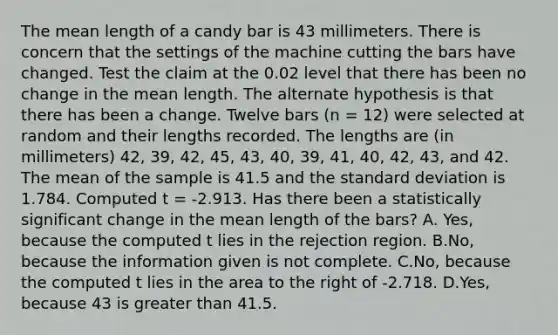 The mean length of a candy bar is 43 millimeters. There is concern that the settings of the machine cutting the bars have changed. Test the claim at the 0.02 level that there has been no change in the mean length. The alternate hypothesis is that there has been a change. Twelve bars (n = 12) were selected at random and their lengths recorded. The lengths are (in millimeters) 42, 39, 42, 45, 43, 40, 39, 41, 40, 42, 43, and 42. The mean of the sample is 41.5 and the standard deviation is 1.784. Computed t = -2.913. Has there been a statistically significant change in the mean length of the bars? A. Yes, because the computed t lies in the rejection region. B.No, because the information given is not complete. C.No, because the computed t lies in the area to the right of -2.718. D.Yes, because 43 is greater than 41.5.