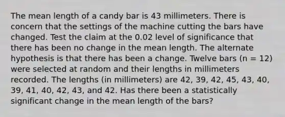 The mean length of a candy bar is 43 millimeters. There is concern that the settings of the machine cutting the bars have changed. Test the claim at the 0.02 level of significance that there has been no change in the mean length. The alternate hypothesis is that there has been a change. Twelve bars (n = 12) were selected at random and their lengths in millimeters recorded. The lengths (in millimeters) are 42, 39, 42, 45, 43, 40, 39, 41, 40, 42, 43, and 42. Has there been a statistically significant change in the mean length of the bars?