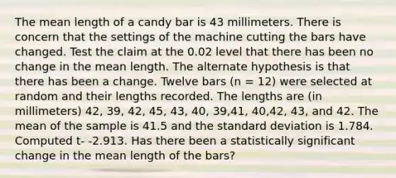 The mean length of a candy bar is 43 millimeters. There is concern that the settings of the machine cutting the bars have changed. Test the claim at the 0.02 level that there has been no change in the mean length. The alternate hypothesis is that there has been a change. Twelve bars (n = 12) were selected at random and their lengths recorded. The lengths are (in millimeters) 42, 39, 42, 45, 43, 40, 39,41, 40,42, 43, and 42. The mean of the sample is 41.5 and the standard deviation is 1.784. Computed t- -2.913. Has there been a statistically significant change in the mean length of the bars?