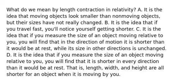 What do we mean by length contraction in relativity? A. It is the idea that moving objects look smaller than nonmoving objects, but their sizes have not really changed. B. It is the idea that if you travel fast, you'll notice yourself getting shorter. C. It is the idea that if you measure the size of an object moving relative to you, you will find that in the direction of motion it is shorter than it would be at rest, while its size in other directions is unchanged. D. It is the idea that if you measure the size of an object moving relative to you, you will find that it is shorter in every direction than it would be at rest. That is, length, width, and height are all shorter for an object when it is moving by you.