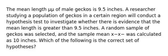 The mean length μμ of male geckos is 9.5 inches. A researcher studying a population of geckos in a certain region will conduct a hypothesis test to investigate whether there is evidence that the mean length is greater than 9.5 inches. A random sample of geckos was selected, and the sample mean x−x− was calculated as 10 inches. Which of the following is the correct set of hypotheses?