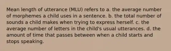 Mean length of utterance (MLU) refers to a. the average number of morphemes a child uses in a sentence. b. the total number of sounds a child makes when trying to express herself. c. the average number of letters in the child's usual utterances. d. the amount of time that passes between when a child starts and stops speaking.