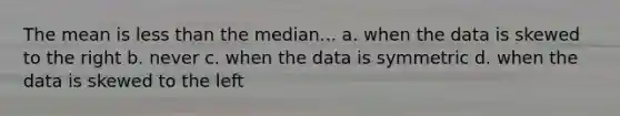 The mean is less than the median... a. when the data is skewed to the right b. never c. when the data is symmetric d. when the data is skewed to the left