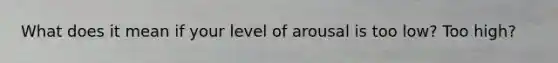 What does it mean if your level of arousal is too low? Too high?