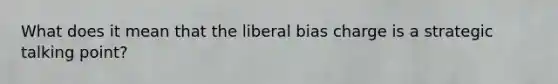 What does it mean that the liberal bias charge is a strategic talking point?