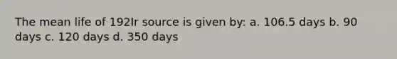 The mean life of 192Ir source is given by: a. 106.5 days b. 90 days c. 120 days d. 350 days