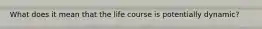 What does it mean that the life course is potentially dynamic?